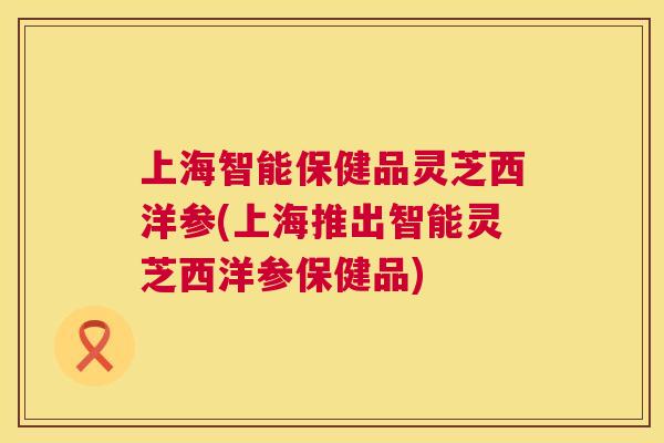 上海智能保健品灵芝西洋参(上海推出智能灵芝西洋参保健品)