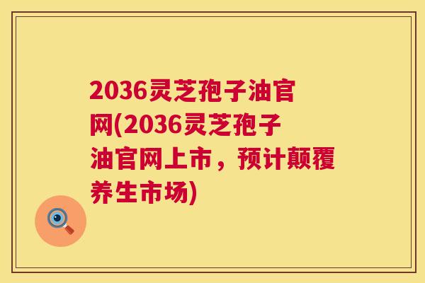 2036灵芝孢子油官网(2036灵芝孢子油官网上市,预计颠覆养生市场) 2036灵芝孢子油官网(2036灵芝孢子油官网上市,预计颠覆养生市场)