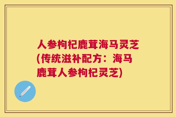 人参枸杞鹿茸海马灵芝(传统滋补配方：海马鹿茸人参枸杞灵芝)