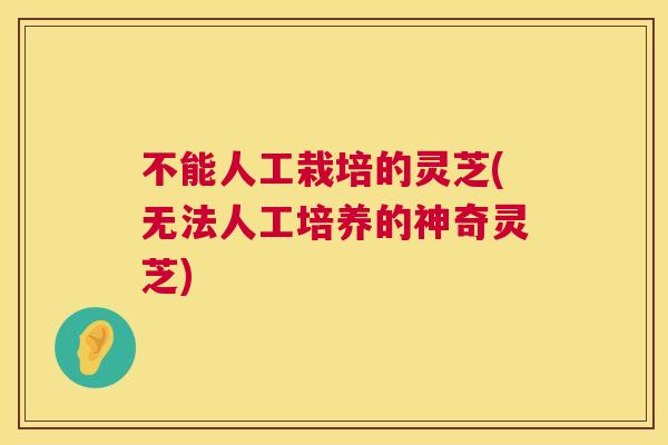 不能人工栽培的灵芝(无法人工培养的神奇灵芝)