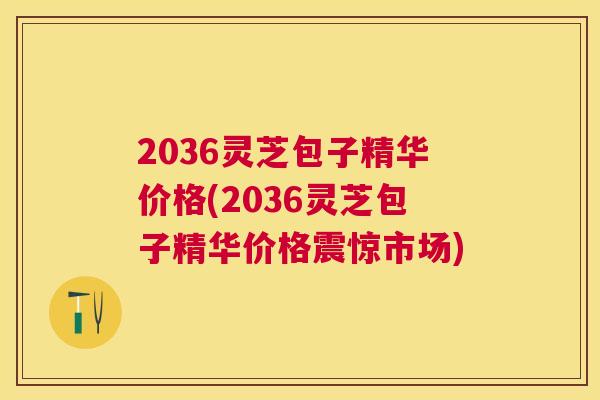 2036灵芝包子精华价格(2036灵芝包子精华价格震惊市场) 2036灵芝包子精华价格(2036灵芝包子精华价格震惊市场)