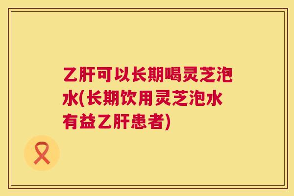 可以长期喝灵芝泡水(长期饮用灵芝泡水有益患者) 可以长期喝灵芝泡水(长期饮用灵芝泡水有益患者)