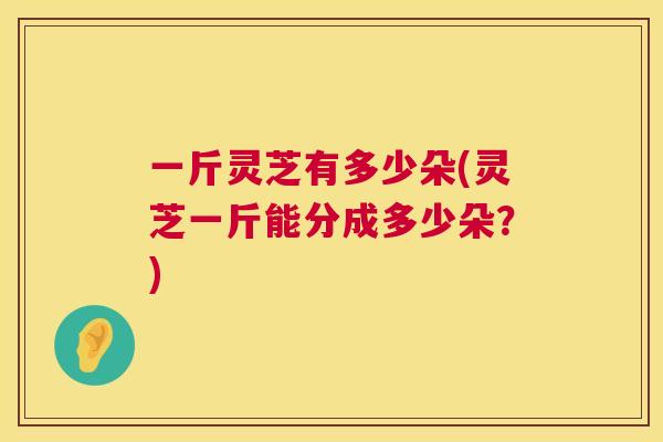 一斤灵芝有多少朵(灵芝一斤能分成多少朵？)