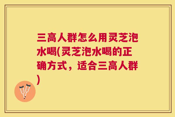 人群怎么用灵芝泡水喝(灵芝泡水喝的正确方式，适合人群)