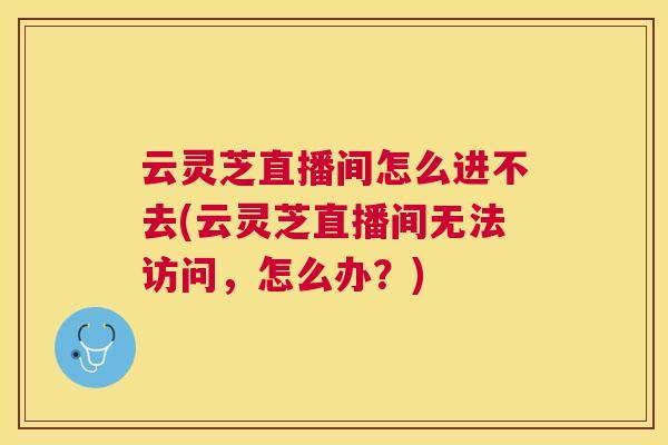 云灵芝直播间怎么进不去(云灵芝直播间无法访问,怎么办?) 云灵芝直播间怎么进不去(云灵芝直播间无法访问,怎么办?)