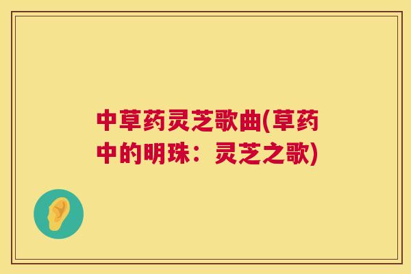 中草药灵芝歌曲(草药中的明珠:灵芝之歌) 中草药灵芝歌曲(草药中的明珠:灵芝之歌)