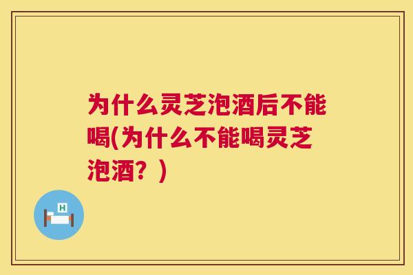 为什么灵芝泡酒后不能喝(为什么不能喝灵芝泡酒？)