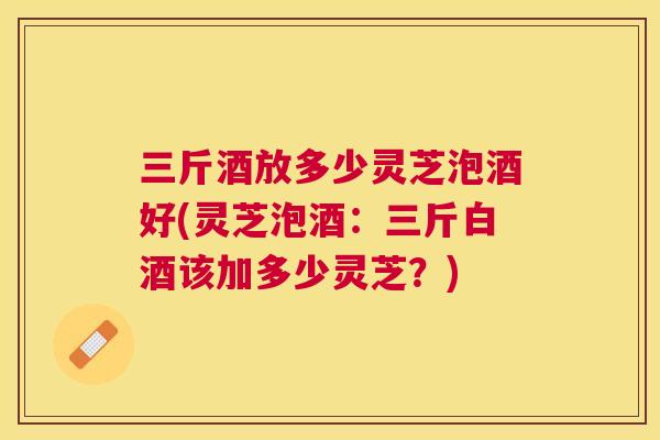 三斤酒放多少灵芝泡酒好(灵芝泡酒:三斤白酒该加多少灵芝?) 三斤酒放多少灵芝泡酒好(灵芝泡酒:三斤白酒该加多少灵芝?)