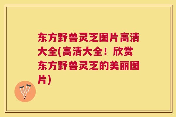 东方野兽灵芝图片高清大全(高清大全!欣赏东方野兽灵芝的美丽图片) 东方野兽灵芝图片高清大全(高清大全!欣赏东方野兽灵芝的美丽图片)