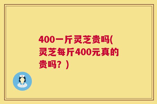 400一斤灵芝贵吗(灵芝每斤400元真的贵吗？)