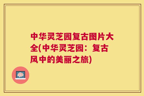 中华灵芝园复古图片大全(中华灵芝园:复古风中的美丽之旅) 中华灵芝园复古图片大全(中华灵芝园:复古风中的美丽之旅)