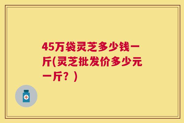 45万袋灵芝多少钱一斤(灵芝批发价多少元一斤?) 45万袋灵芝多少钱一斤(灵芝批发价多少元一斤?)