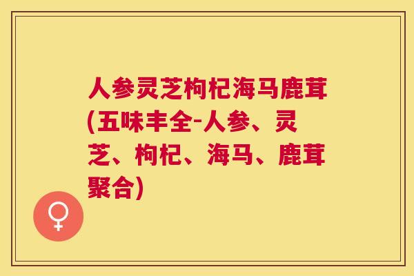 人参灵芝枸杞海马鹿茸(五味丰全-人参、灵芝、枸杞、海马、鹿茸聚合) 人参灵芝枸杞海马鹿茸(五味丰全-人参、灵芝、枸杞、海马、鹿茸聚合)