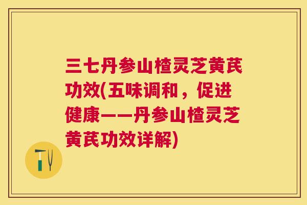 三七丹参山楂灵芝黄芪功效(五味调和，促进健康——丹参山楂灵芝黄芪功效详解)