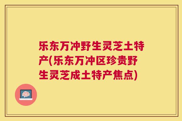 乐东万冲野生灵芝土特产(乐东万冲区珍贵野生灵芝成土特产焦点)