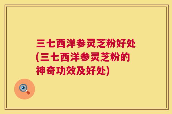 三七西洋参灵芝粉好处(三七西洋参灵芝粉的神奇功效及好处)