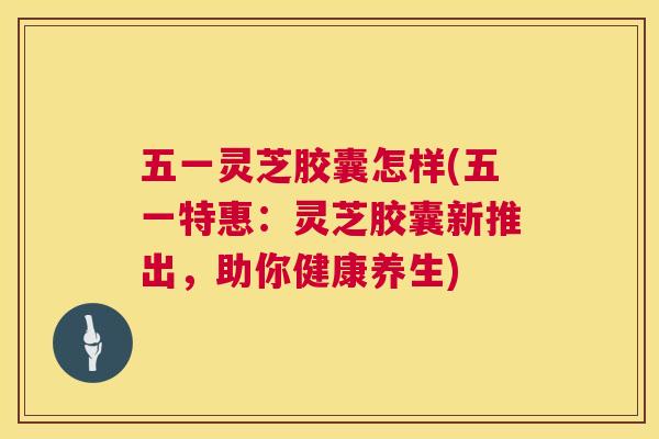 五一灵芝胶囊怎样(五一特惠:灵芝胶囊新推出,助你健康养生) 五一灵芝胶囊怎样(五一特惠:灵芝胶囊新推出,助你健康养生)