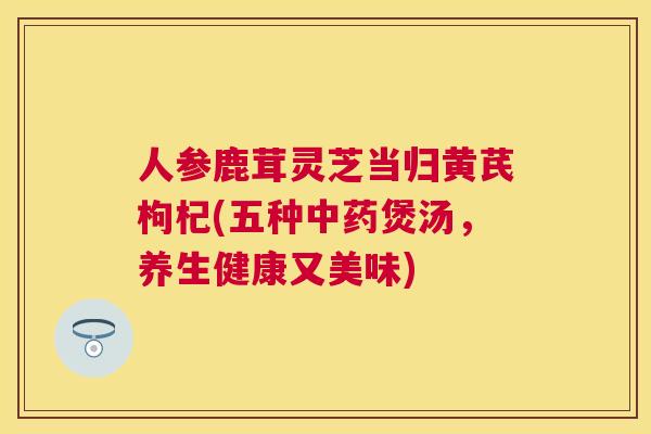 人参鹿茸灵芝当归黄芪枸杞(五种煲汤,养生健康又美味) 人参鹿茸灵芝当归黄芪枸杞(五种煲汤,养生健康又美味)