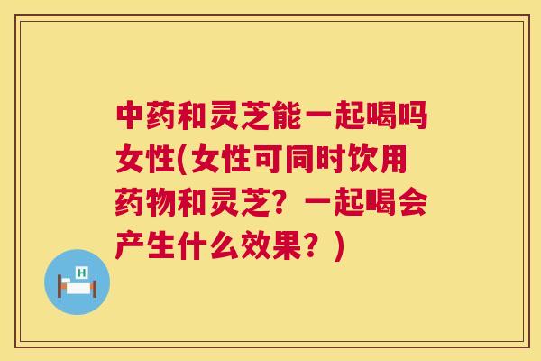 和灵芝能一起喝吗女性(女性可同时饮用和灵芝?一起喝会产生什么效果?) 和灵芝能一起喝吗女性(女性可同时饮用和灵芝?一起喝会产生什么效果?)
