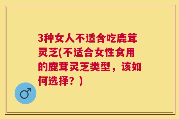 3种女人不适合吃鹿茸灵芝(不适合女性食用的鹿茸灵芝类型，该如何选择？)