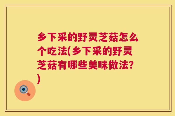 乡下采的野灵芝菇怎么个吃法(乡下采的野灵芝菇有哪些美味做法？)