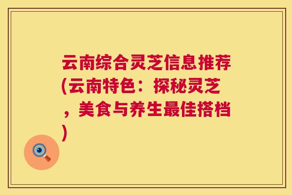 云南综合灵芝信息推荐(云南特色:探秘灵芝,美食与养生佳搭档) 云南综合灵芝信息推荐(云南特色:探秘灵芝,美食与养生佳搭档)