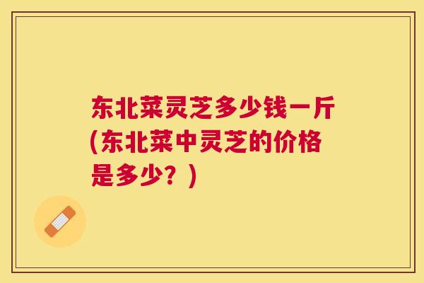 东北菜灵芝多少钱一斤(东北菜中灵芝的价格是多少?) 东北菜灵芝多少钱一斤(东北菜中灵芝的价格是多少?)