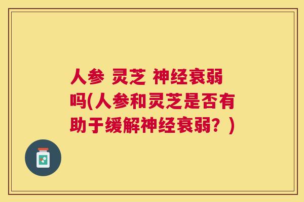 人参 灵芝 衰弱吗(人参和灵芝是否有助于缓解衰弱?) 人参 灵芝 衰弱吗(人参和灵芝是否有助于缓解衰弱?)