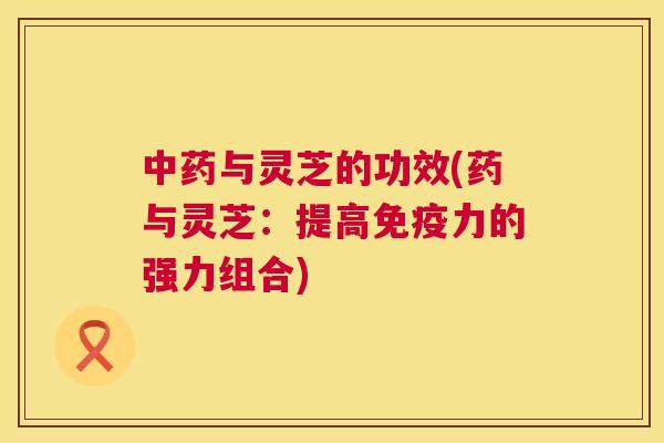 与灵芝的功效(药与灵芝:提高免疫力的强力组合) 与灵芝的功效(药与灵芝:提高免疫力的强力组合)