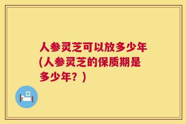 人参灵芝可以放多少年(人参灵芝的保质期是多少年?) 人参灵芝可以放多少年(人参灵芝的保质期是多少年?)