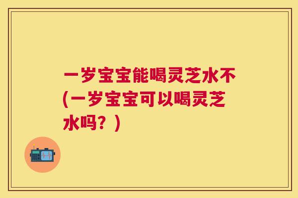 一岁宝宝能喝灵芝水不(一岁宝宝可以喝灵芝水吗?) 一岁宝宝能喝灵芝水不(一岁宝宝可以喝灵芝水吗?)