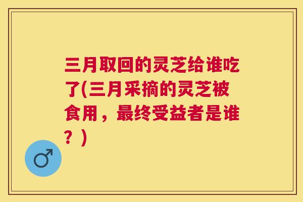 三月取回的灵芝给谁吃了(三月采摘的灵芝被食用，终受益者是谁？)