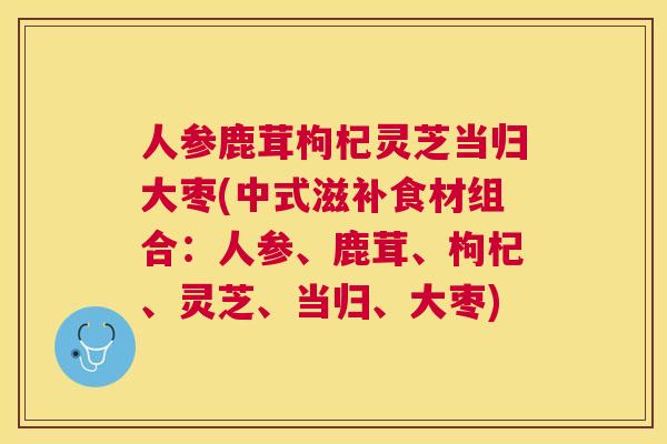 人参鹿茸枸杞灵芝当归大枣(中式滋补食材组合：人参、鹿茸、枸杞、灵芝、当归、大枣)