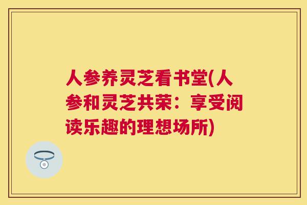 人参养灵芝看书堂(人参和灵芝共荣:享受阅读乐趣的理想场所) 人参养灵芝看书堂(人参和灵芝共荣:享受阅读乐趣的理想场所)
