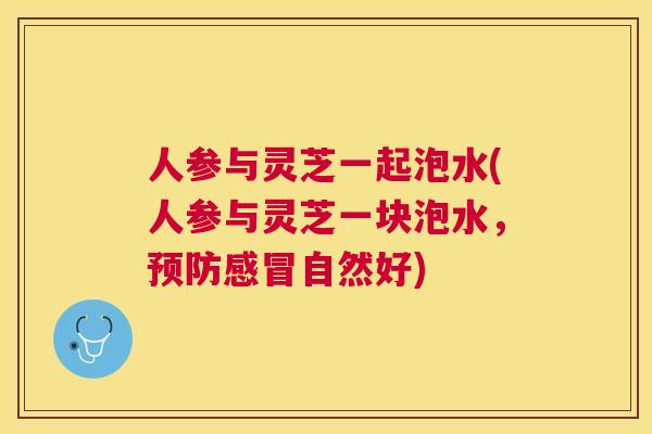 人参与灵芝一起泡水(人参与灵芝一块泡水,自然好) 人参与灵芝一起泡水(人参与灵芝一块泡水,自然好)