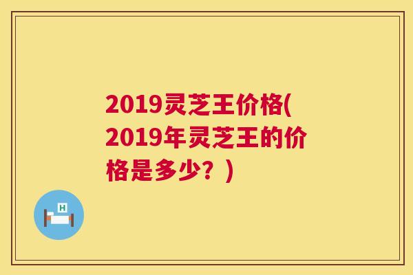 2019灵芝王价格(2019年灵芝王的价格是多少?) 2019灵芝王价格(2019年灵芝王的价格是多少?)