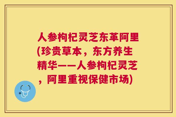 人参枸杞灵芝东革阿里(珍贵草本,东方养生精华——人参枸杞灵芝,阿里重视保健市场) 人参枸杞灵芝东革阿里(珍贵草本,东方养生精华——人参枸杞灵芝,阿里重视保健市场)
