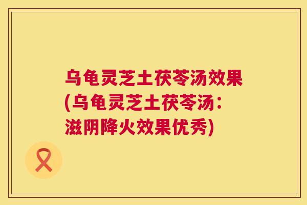 乌龟灵芝土茯苓汤效果(乌龟灵芝土茯苓汤：滋阴降火效果优秀)