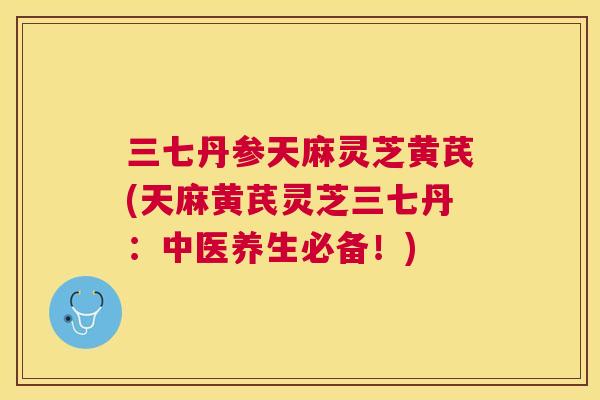 三七丹参天麻灵芝黄芪(天麻黄芪灵芝三七丹：中医养生必备！)