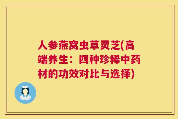 人参燕窝虫草灵芝(高端养生:四种珍稀材的功效对比与选择) 人参燕窝虫草灵芝(高端养生:四种珍稀材的功效对比与选择)