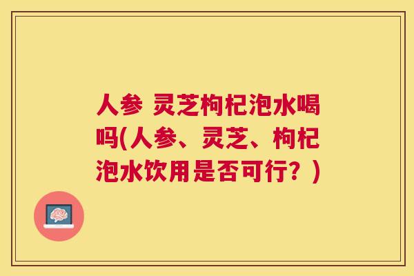 人参 灵芝枸杞泡水喝吗(人参、灵芝、枸杞泡水饮用是否可行?) 人参 灵芝枸杞泡水喝吗(人参、灵芝、枸杞泡水饮用是否可行?)
