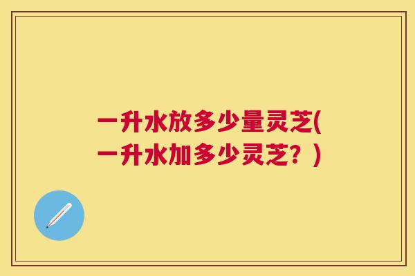 一升水放多少量灵芝(一升水加多少灵芝？)