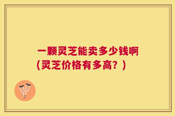一颗灵芝能卖多少钱啊(灵芝价格有多高？)