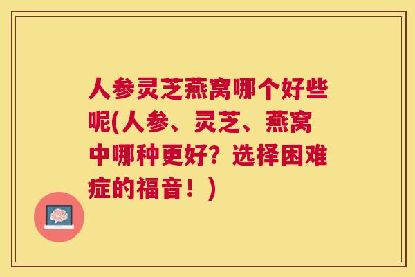 人参灵芝燕窝哪个好些呢(人参、灵芝、燕窝中哪种更好？选择困难症的福音！)