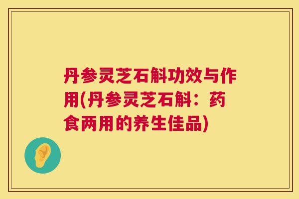 丹参灵芝石斛功效与作用(丹参灵芝石斛：药食两用的养生佳品)