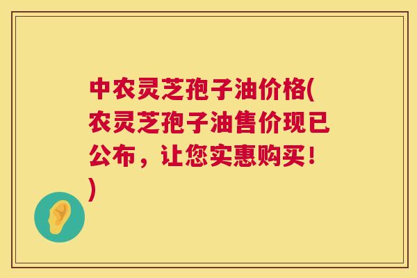 中农灵芝孢子油价格(农灵芝孢子油售价现已公布，让您实惠购买！)