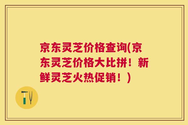 京东灵芝价格查询(京东灵芝价格大比拼!新鲜灵芝火热促销!) 京东灵芝价格查询(京东灵芝价格大比拼!新鲜灵芝火热促销!)