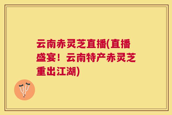 云南赤灵芝直播(直播盛宴！云南特产赤灵芝重出江湖)