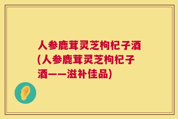 人参鹿茸灵芝枸杞子酒(人参鹿茸灵芝枸杞子酒——滋补佳品) 人参鹿茸灵芝枸杞子酒(人参鹿茸灵芝枸杞子酒——滋补佳品)