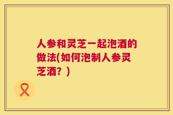 人参和灵芝一起泡酒的做法(如何泡制人参灵芝酒？)